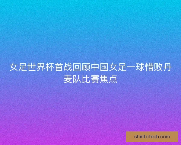 女足世界杯首战回顾中国女足一球惜败丹麦队比赛焦点
