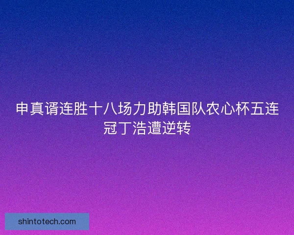 申真谞连胜十八场力助韩国队农心杯五连冠丁浩遭逆转