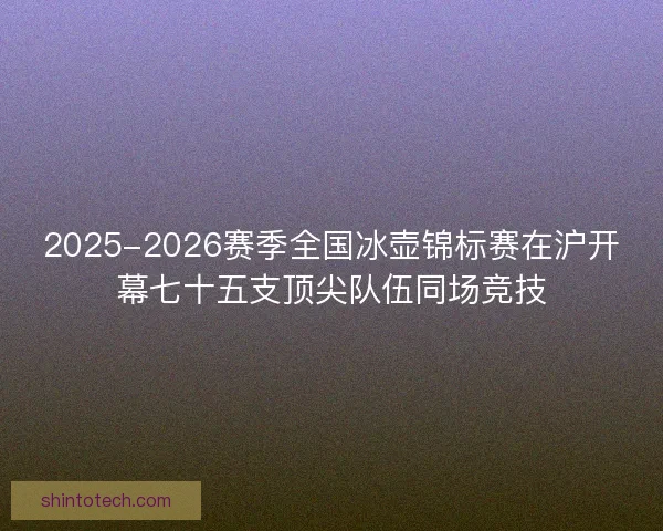 2025-2026赛季全国冰壶锦标赛在沪开幕七十五支顶尖队伍同场竞技