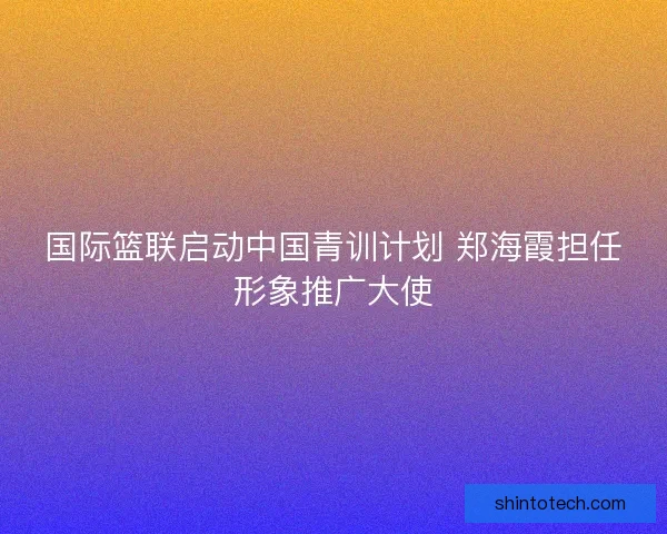 国际篮联启动中国青训计划 郑海霞担任形象推广大使