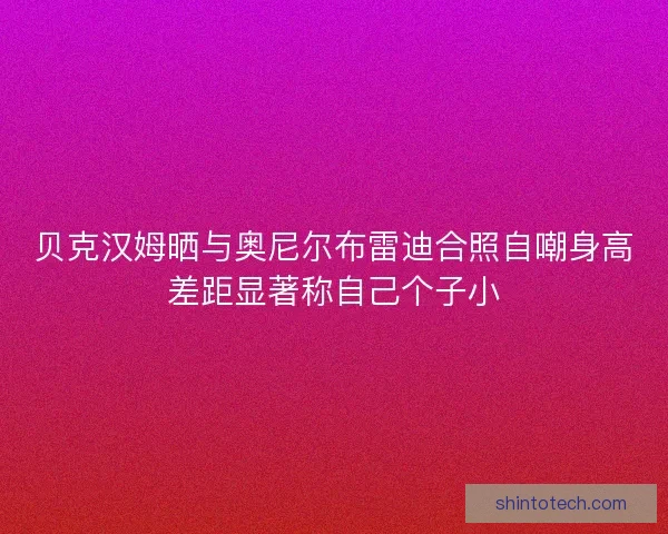 贝克汉姆晒与奥尼尔布雷迪合照自嘲身高差距显著称自己个子小