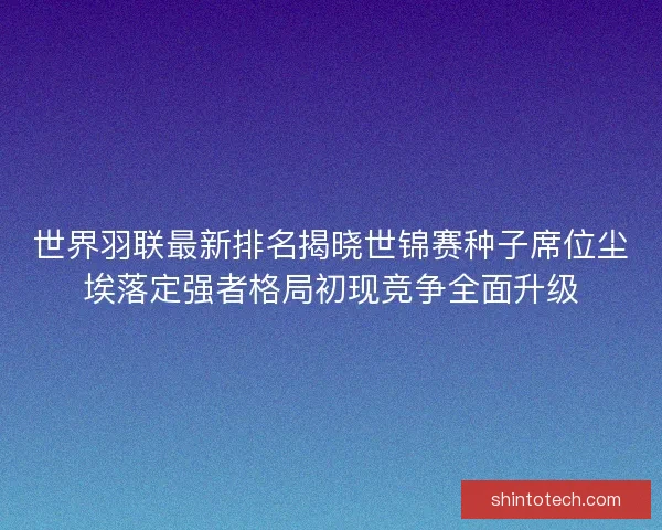 世界羽联最新排名揭晓世锦赛种子席位尘埃落定强者格局初现竞争全面升级