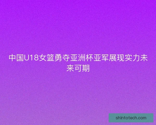 中国U18女篮勇夺亚洲杯亚军展现实力未来可期