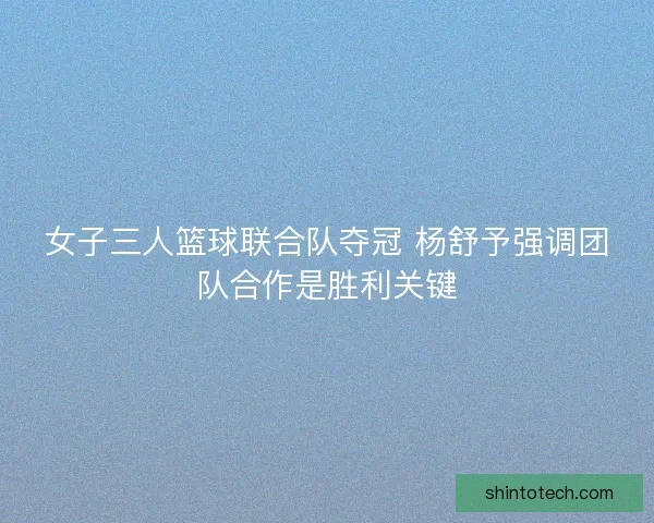 女子三人篮球联合队夺冠 杨舒予强调团队合作是胜利关键