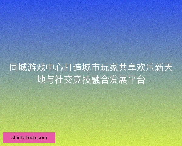 同城游戏中心打造城市玩家共享欢乐新天地与社交竞技融合发展平台