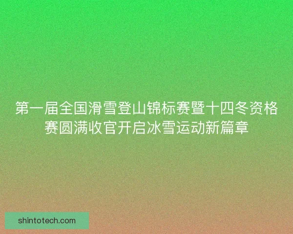 第一届全国滑雪登山锦标赛暨十四冬资格赛圆满收官开启冰雪运动新篇章