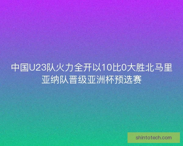 中国U23队火力全开以10比0大胜北马里亚纳队晋级亚洲杯预选赛