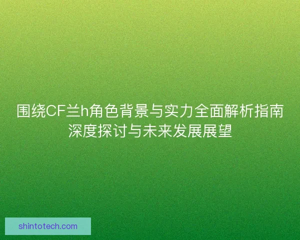 围绕CF兰h角色背景与实力全面解析指南深度探讨与未来发展展望 围绕CF兰h角色背景与实力全面解析指南深度探讨与未来发展展望