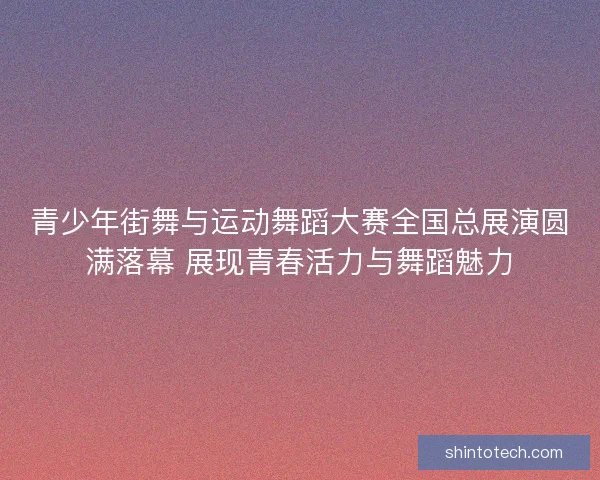 青少年街舞与运动舞蹈大赛全国总展演圆满落幕 展现青春活力与舞蹈魅力