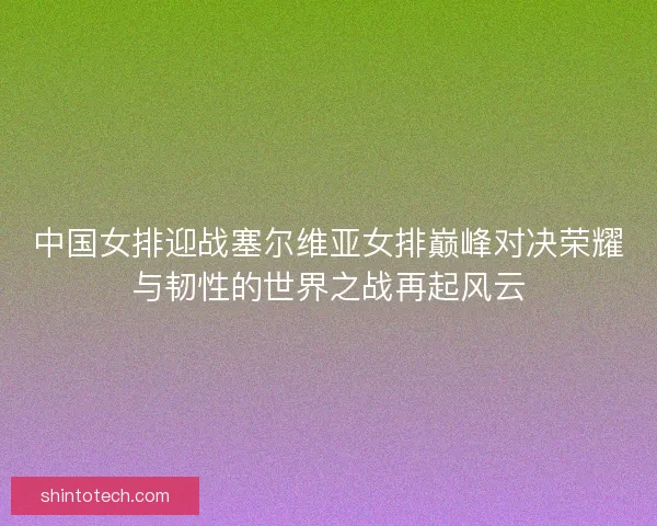 中国女排迎战塞尔维亚女排巅峰对决荣耀与韧性的世界之战再起风云