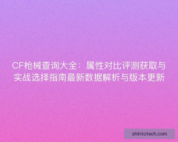 CF枪械查询大全：属性对比评测获取与实战选择指南最新数据解析与版本更新
